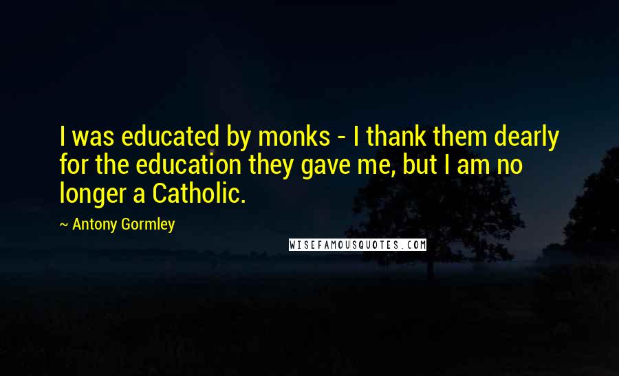 Antony Gormley Quotes: I was educated by monks - I thank them dearly for the education they gave me, but I am no longer a Catholic.