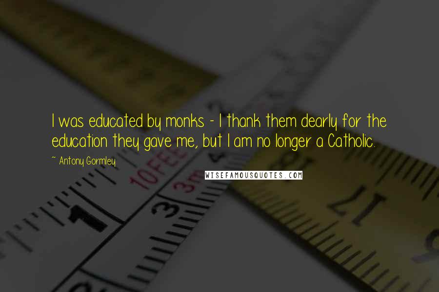 Antony Gormley Quotes: I was educated by monks - I thank them dearly for the education they gave me, but I am no longer a Catholic.