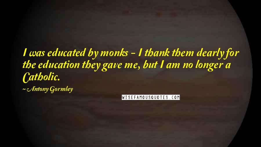 Antony Gormley Quotes: I was educated by monks - I thank them dearly for the education they gave me, but I am no longer a Catholic.