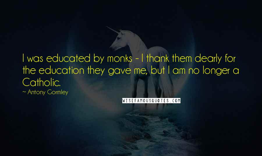 Antony Gormley Quotes: I was educated by monks - I thank them dearly for the education they gave me, but I am no longer a Catholic.