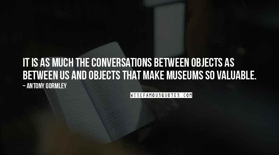 Antony Gormley Quotes: It is as much the conversations between objects as between us and objects that make museums so valuable.