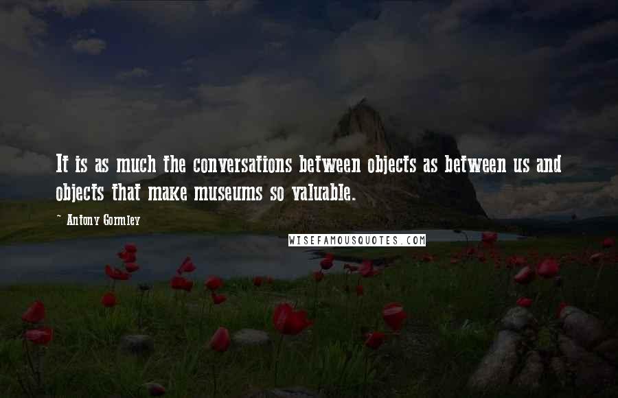 Antony Gormley Quotes: It is as much the conversations between objects as between us and objects that make museums so valuable.