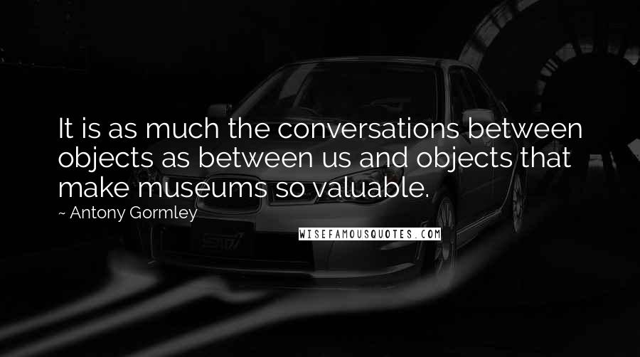 Antony Gormley Quotes: It is as much the conversations between objects as between us and objects that make museums so valuable.