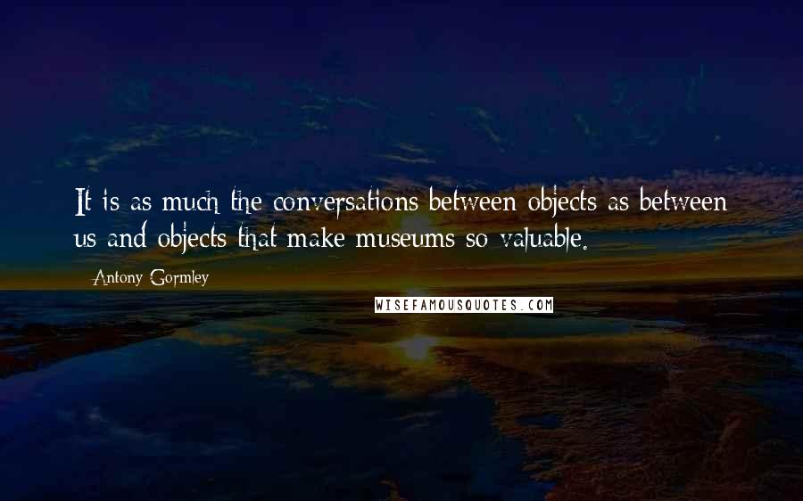 Antony Gormley Quotes: It is as much the conversations between objects as between us and objects that make museums so valuable.