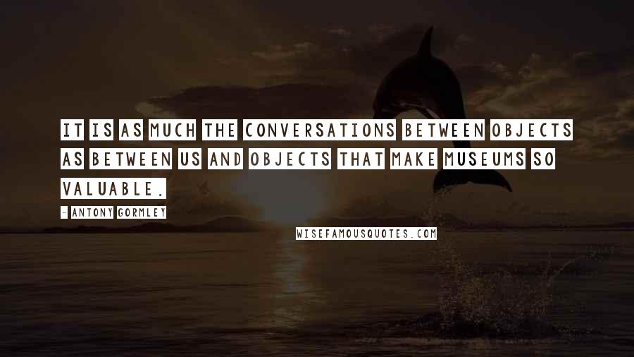 Antony Gormley Quotes: It is as much the conversations between objects as between us and objects that make museums so valuable.