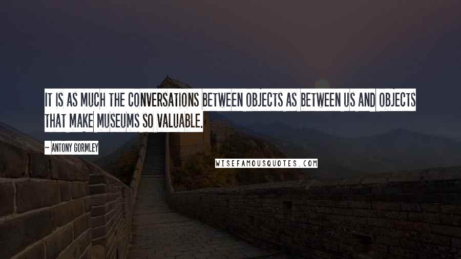 Antony Gormley Quotes: It is as much the conversations between objects as between us and objects that make museums so valuable.