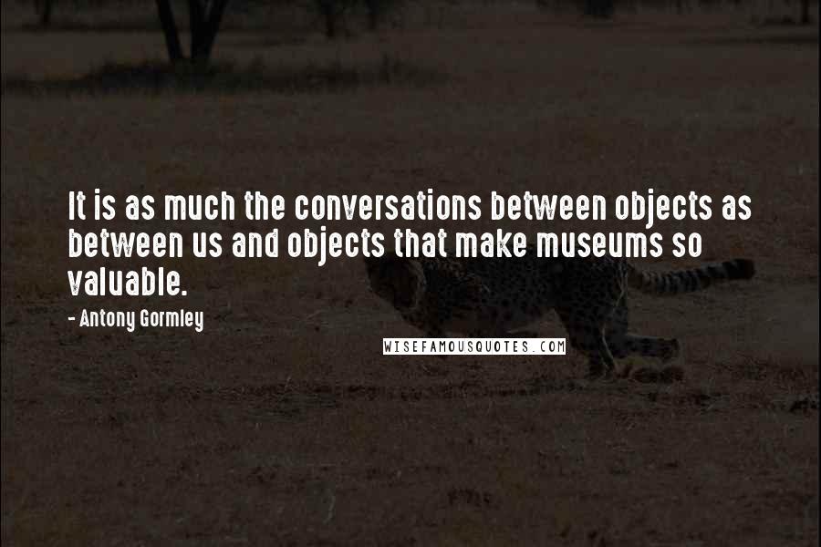 Antony Gormley Quotes: It is as much the conversations between objects as between us and objects that make museums so valuable.