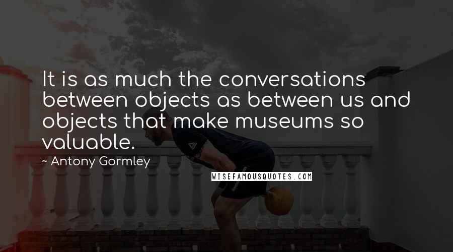 Antony Gormley Quotes: It is as much the conversations between objects as between us and objects that make museums so valuable.