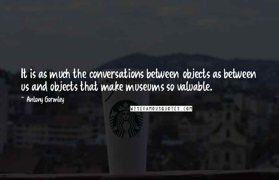 Antony Gormley Quotes: It is as much the conversations between objects as between us and objects that make museums so valuable.