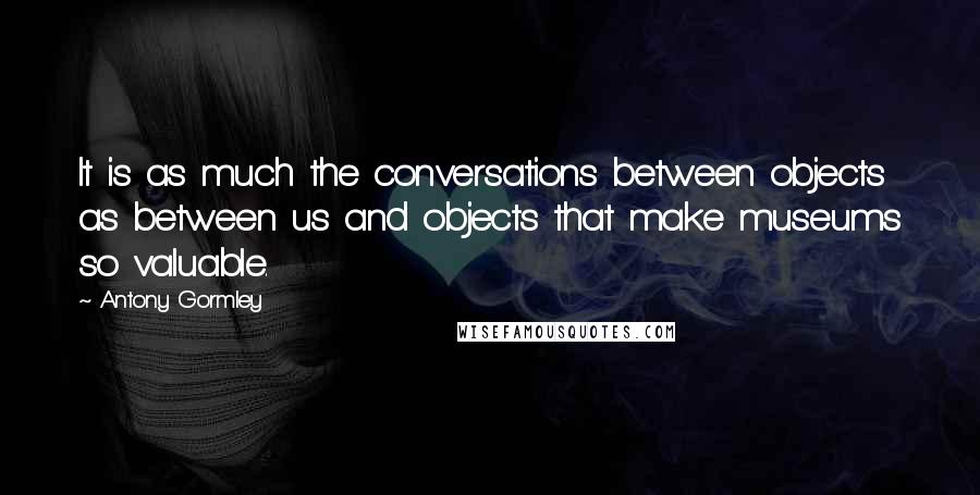 Antony Gormley Quotes: It is as much the conversations between objects as between us and objects that make museums so valuable.