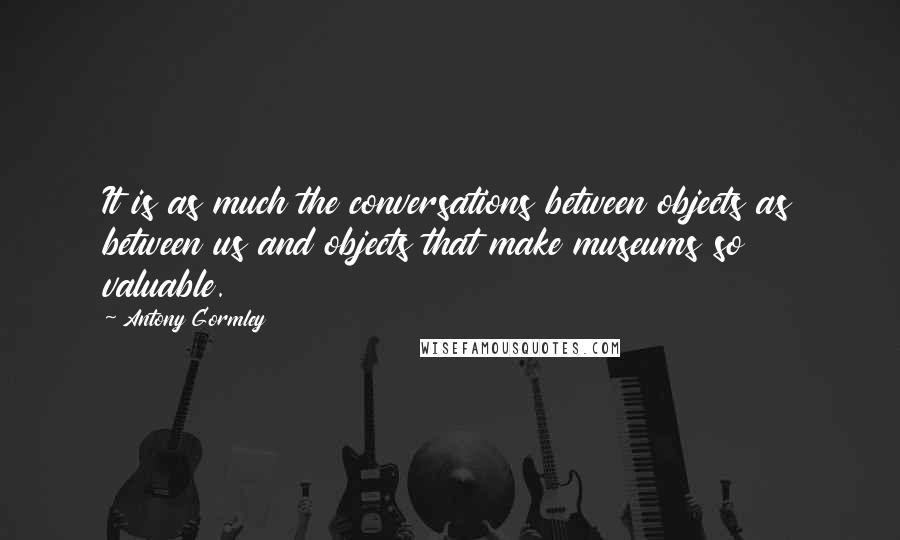 Antony Gormley Quotes: It is as much the conversations between objects as between us and objects that make museums so valuable.