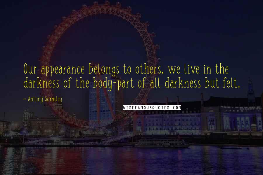 Antony Gormley Quotes: Our appearance belongs to others, we live in the darkness of the body-part of all darkness but felt.