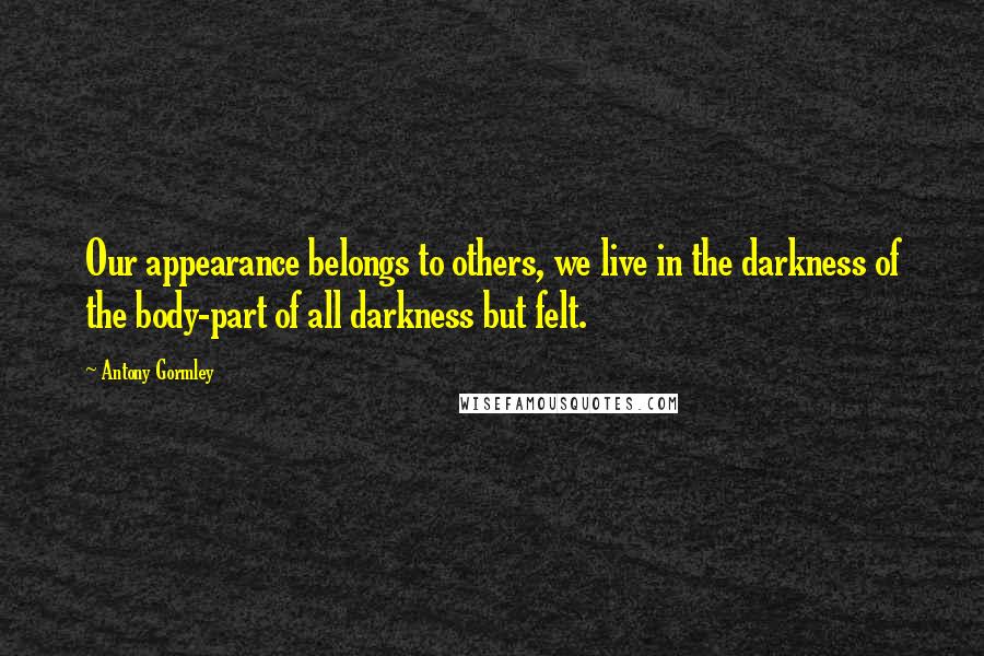 Antony Gormley Quotes: Our appearance belongs to others, we live in the darkness of the body-part of all darkness but felt.