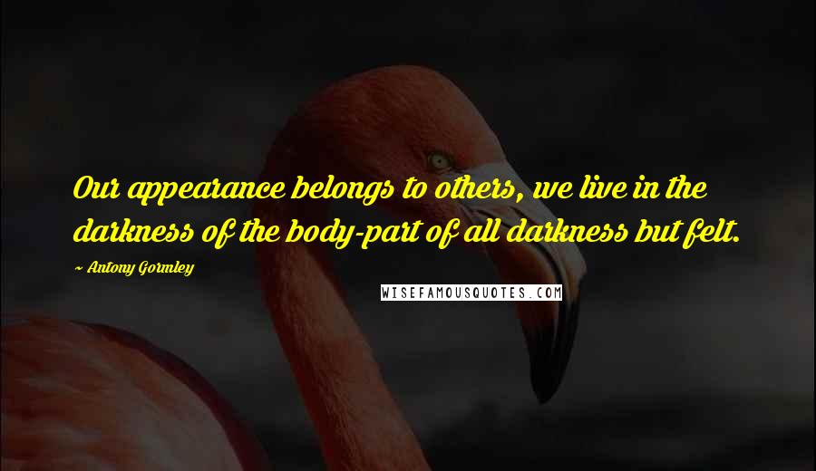 Antony Gormley Quotes: Our appearance belongs to others, we live in the darkness of the body-part of all darkness but felt.