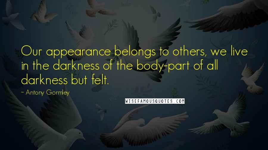 Antony Gormley Quotes: Our appearance belongs to others, we live in the darkness of the body-part of all darkness but felt.