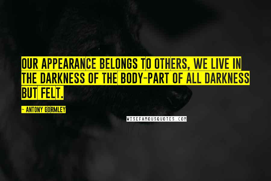 Antony Gormley Quotes: Our appearance belongs to others, we live in the darkness of the body-part of all darkness but felt.