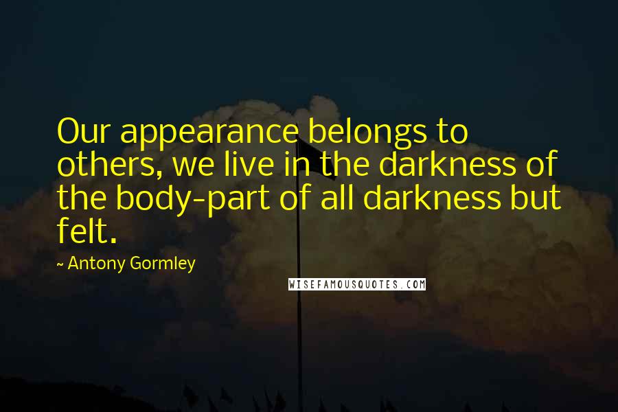 Antony Gormley Quotes: Our appearance belongs to others, we live in the darkness of the body-part of all darkness but felt.