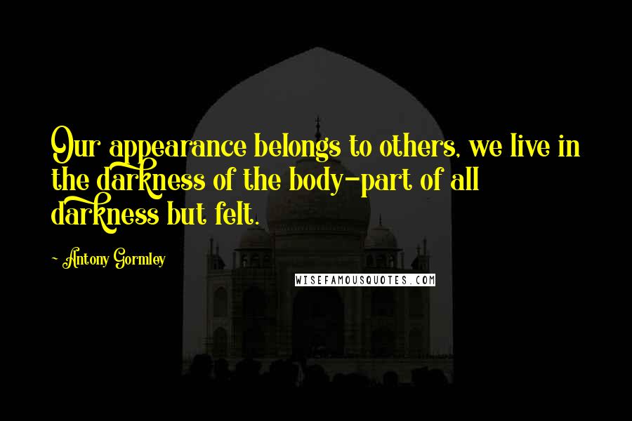 Antony Gormley Quotes: Our appearance belongs to others, we live in the darkness of the body-part of all darkness but felt.