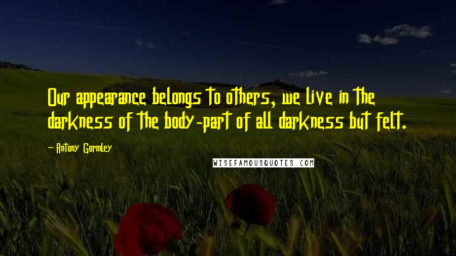 Antony Gormley Quotes: Our appearance belongs to others, we live in the darkness of the body-part of all darkness but felt.