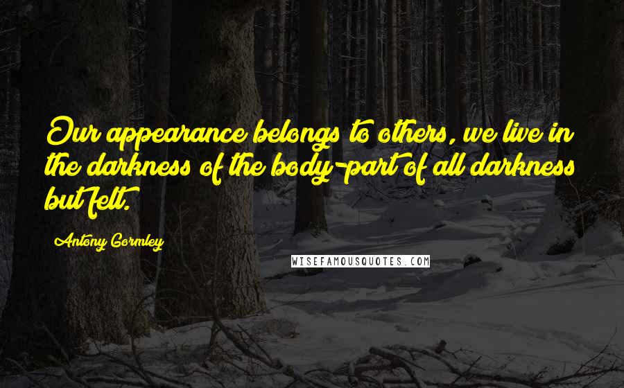 Antony Gormley Quotes: Our appearance belongs to others, we live in the darkness of the body-part of all darkness but felt.