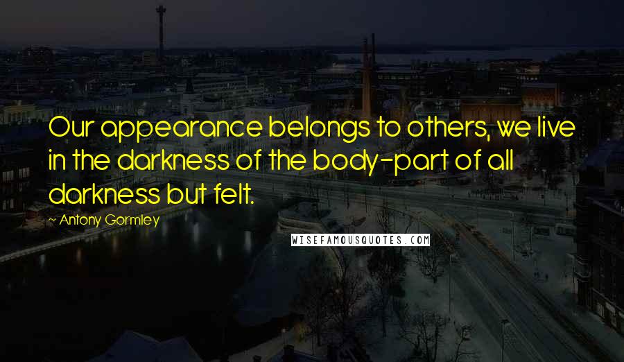 Antony Gormley Quotes: Our appearance belongs to others, we live in the darkness of the body-part of all darkness but felt.