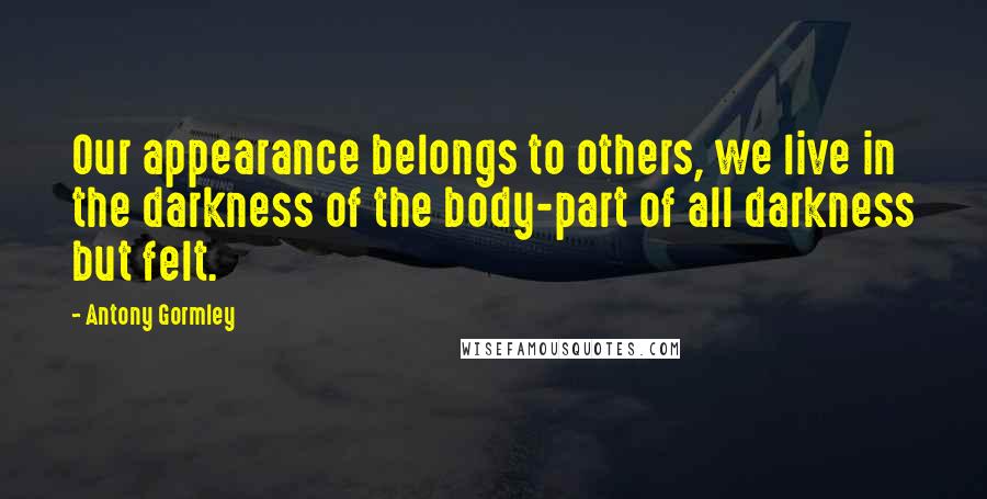 Antony Gormley Quotes: Our appearance belongs to others, we live in the darkness of the body-part of all darkness but felt.