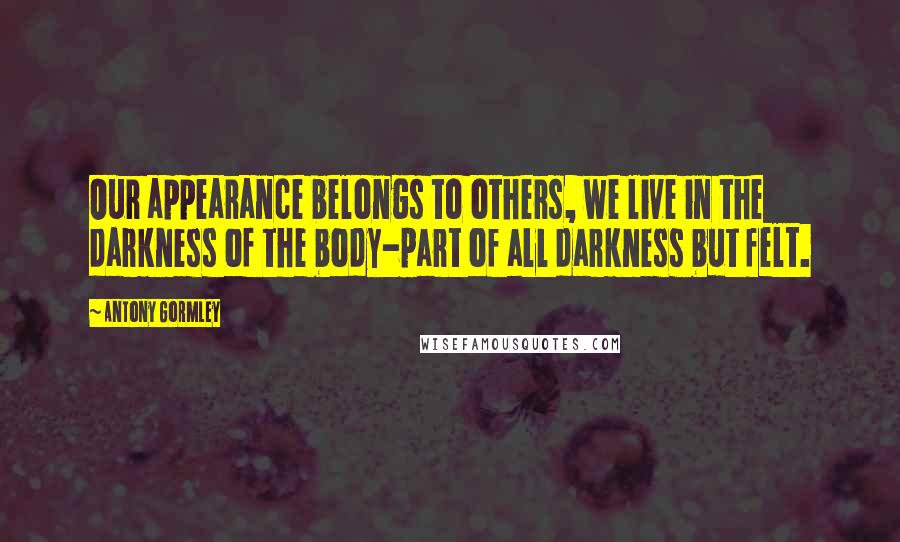 Antony Gormley Quotes: Our appearance belongs to others, we live in the darkness of the body-part of all darkness but felt.