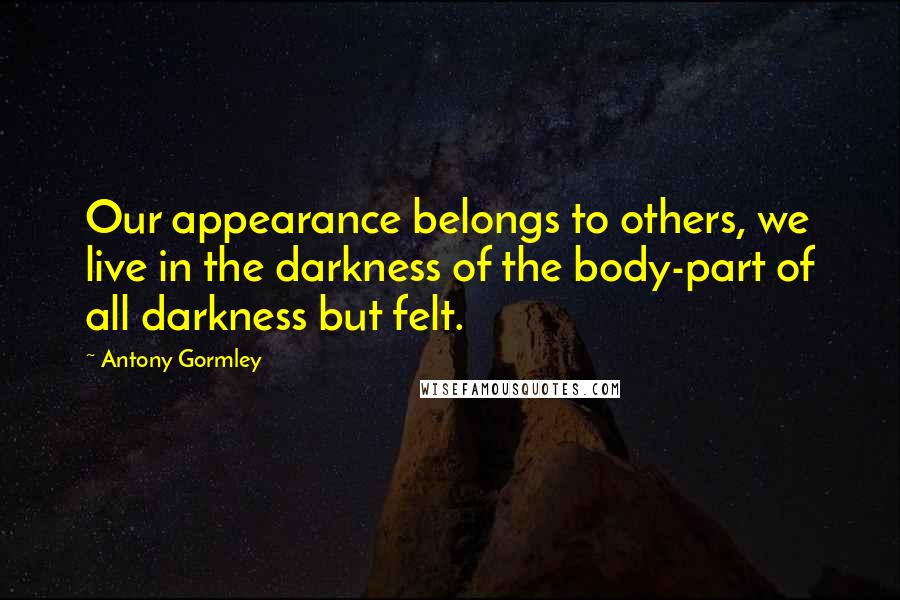 Antony Gormley Quotes: Our appearance belongs to others, we live in the darkness of the body-part of all darkness but felt.