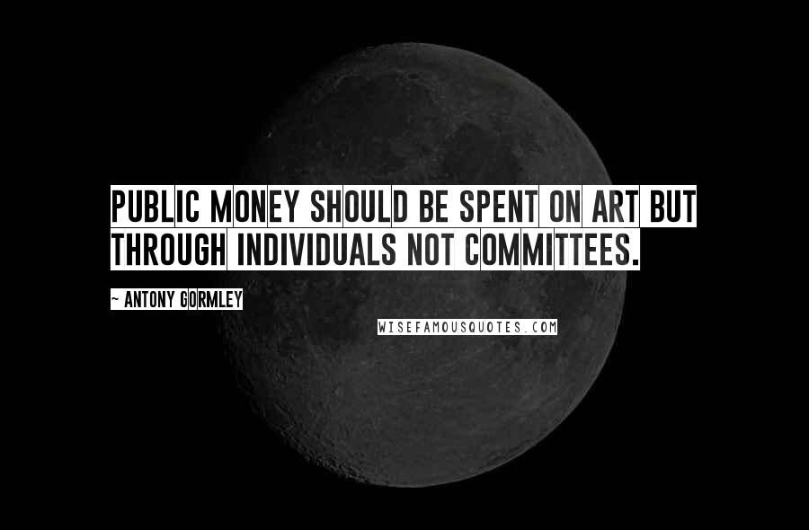 Antony Gormley Quotes: Public money should be spent on art but through individuals not committees.