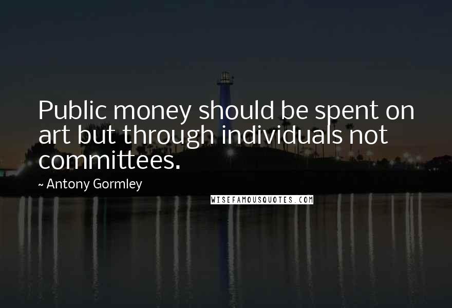 Antony Gormley Quotes: Public money should be spent on art but through individuals not committees.