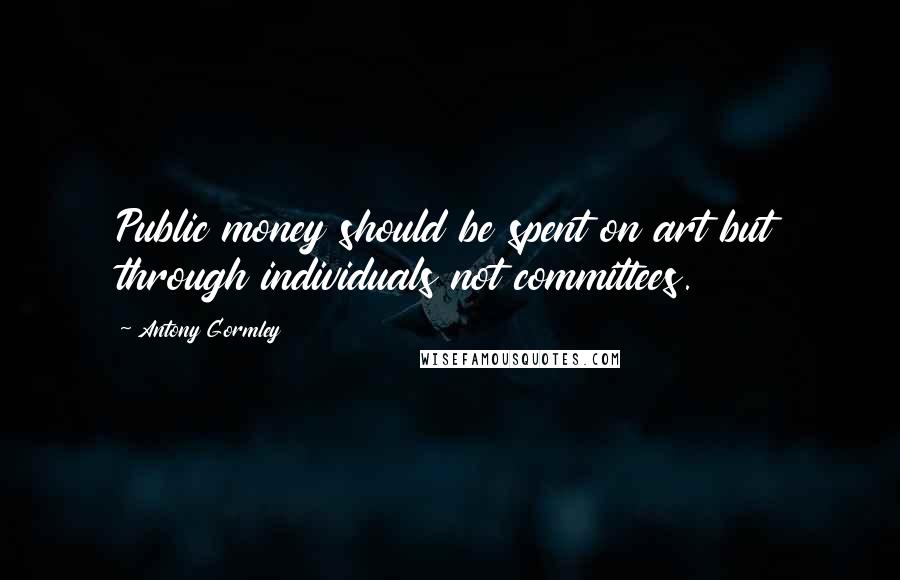 Antony Gormley Quotes: Public money should be spent on art but through individuals not committees.