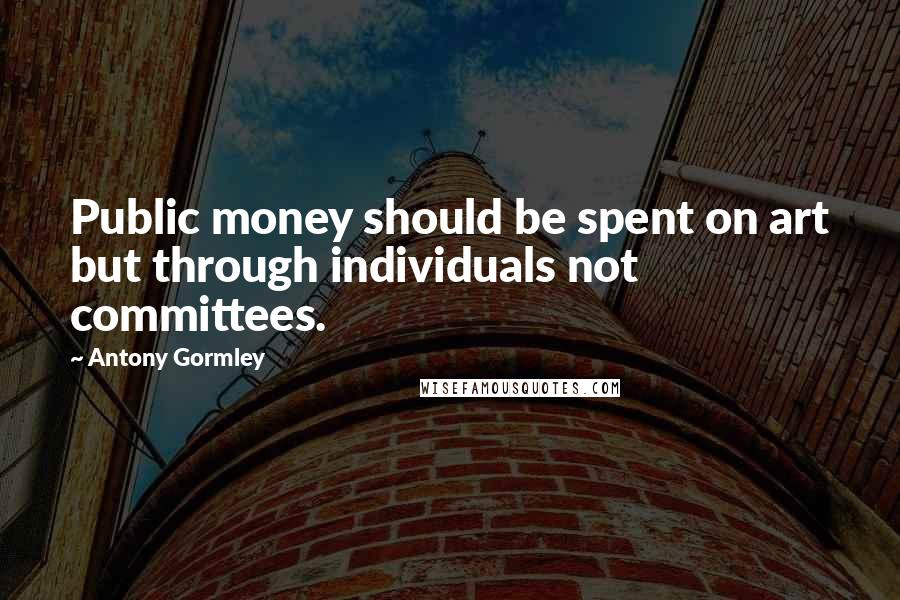 Antony Gormley Quotes: Public money should be spent on art but through individuals not committees.