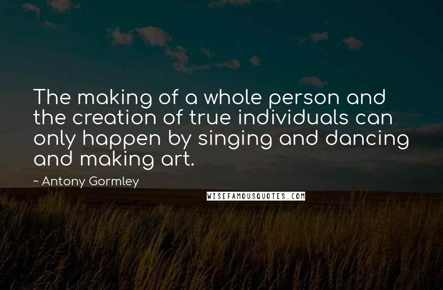 Antony Gormley Quotes: The making of a whole person and the creation of true individuals can only happen by singing and dancing and making art.