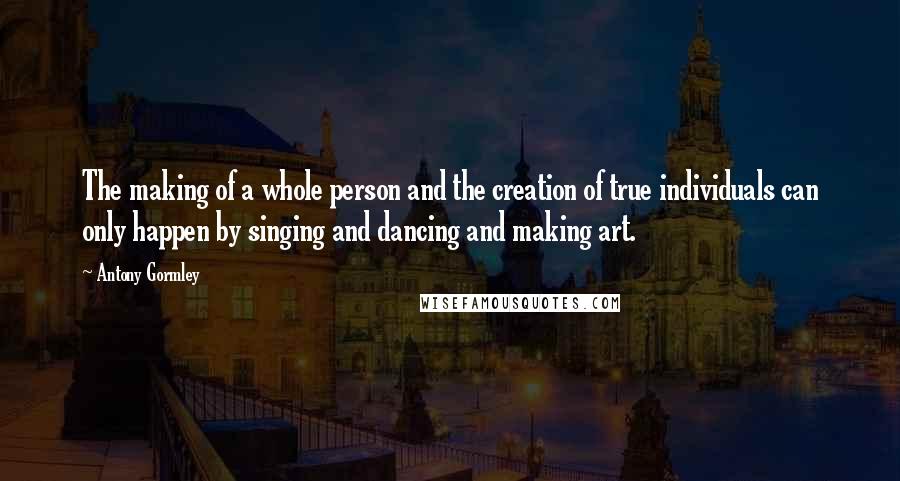 Antony Gormley Quotes: The making of a whole person and the creation of true individuals can only happen by singing and dancing and making art.