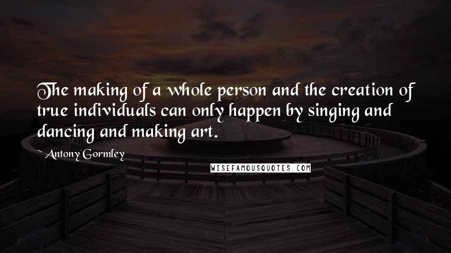 Antony Gormley Quotes: The making of a whole person and the creation of true individuals can only happen by singing and dancing and making art.