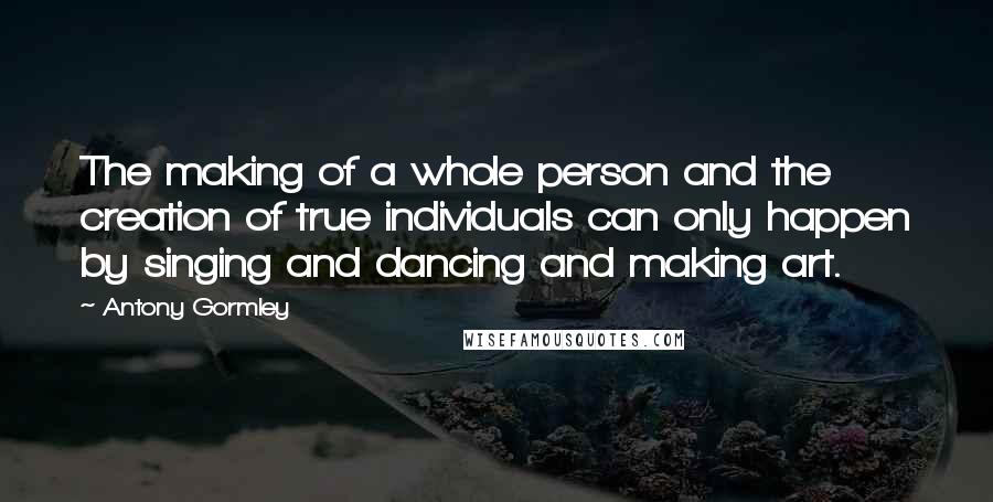 Antony Gormley Quotes: The making of a whole person and the creation of true individuals can only happen by singing and dancing and making art.