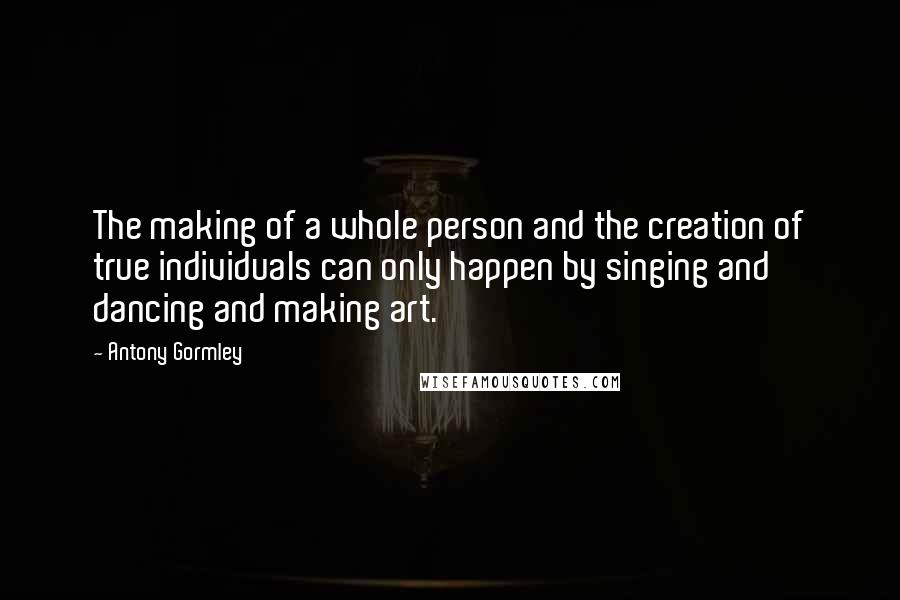 Antony Gormley Quotes: The making of a whole person and the creation of true individuals can only happen by singing and dancing and making art.