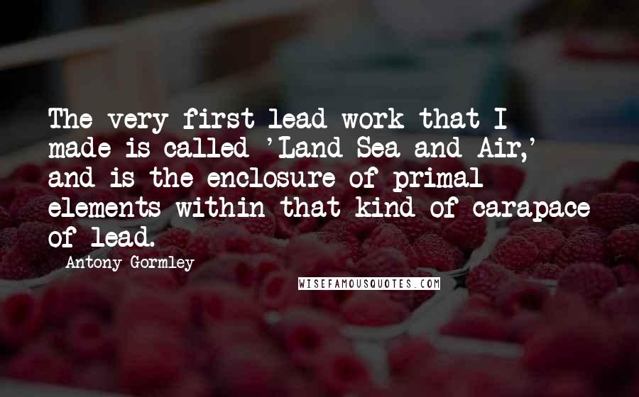 Antony Gormley Quotes: The very first lead work that I made is called 'Land Sea and Air,' and is the enclosure of primal elements within that kind of carapace of lead.