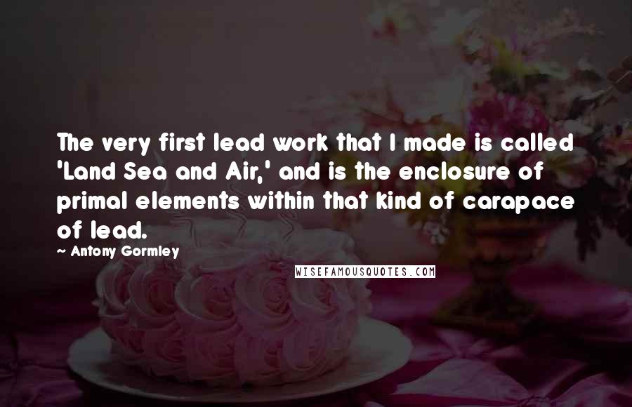 Antony Gormley Quotes: The very first lead work that I made is called 'Land Sea and Air,' and is the enclosure of primal elements within that kind of carapace of lead.