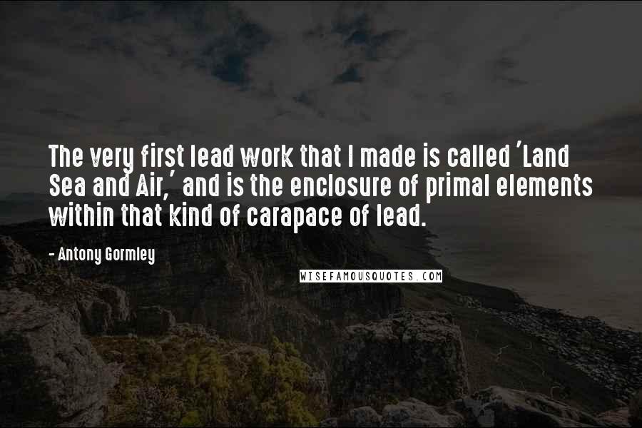 Antony Gormley Quotes: The very first lead work that I made is called 'Land Sea and Air,' and is the enclosure of primal elements within that kind of carapace of lead.