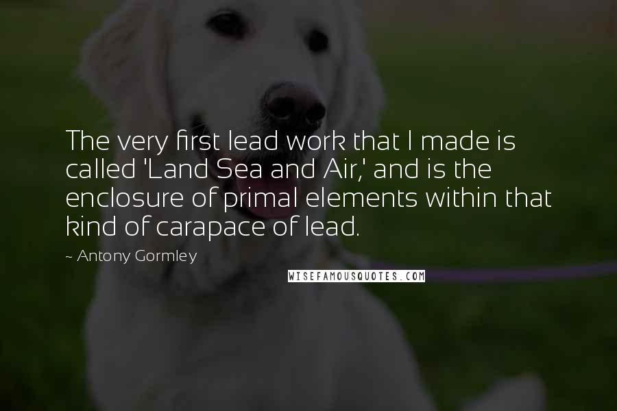 Antony Gormley Quotes: The very first lead work that I made is called 'Land Sea and Air,' and is the enclosure of primal elements within that kind of carapace of lead.