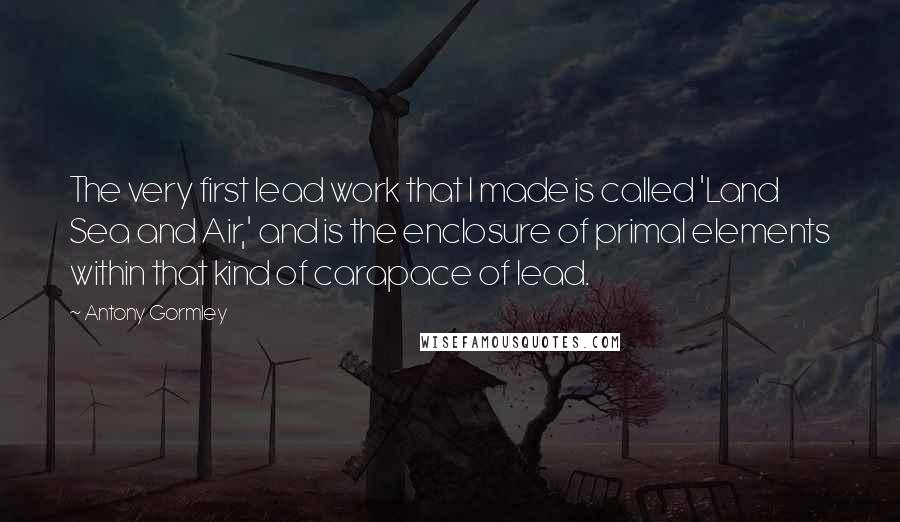 Antony Gormley Quotes: The very first lead work that I made is called 'Land Sea and Air,' and is the enclosure of primal elements within that kind of carapace of lead.