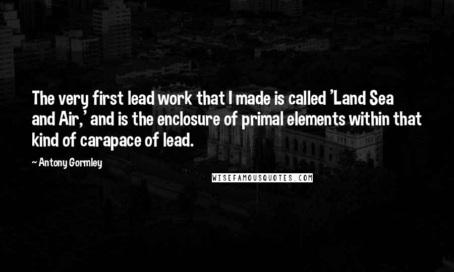 Antony Gormley Quotes: The very first lead work that I made is called 'Land Sea and Air,' and is the enclosure of primal elements within that kind of carapace of lead.