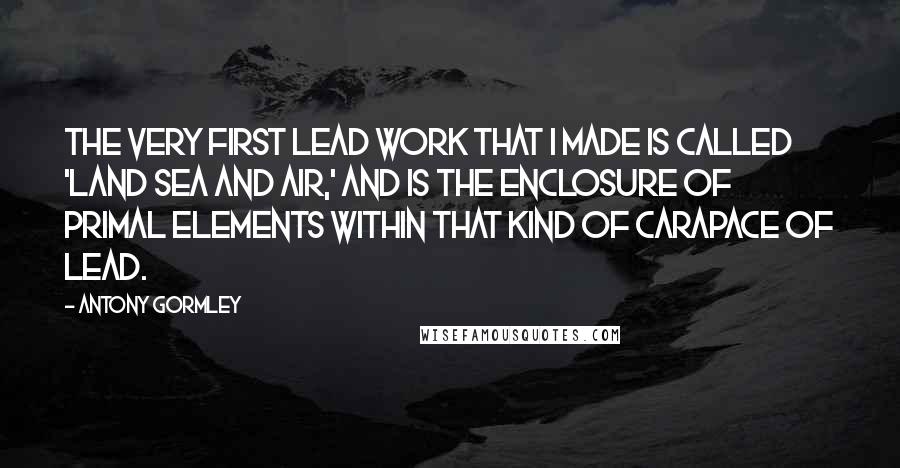 Antony Gormley Quotes: The very first lead work that I made is called 'Land Sea and Air,' and is the enclosure of primal elements within that kind of carapace of lead.