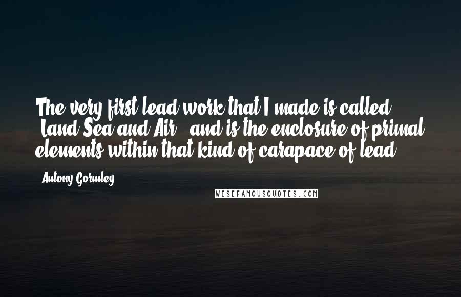 Antony Gormley Quotes: The very first lead work that I made is called 'Land Sea and Air,' and is the enclosure of primal elements within that kind of carapace of lead.