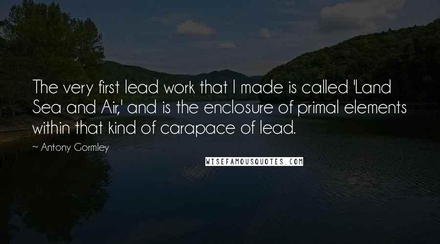 Antony Gormley Quotes: The very first lead work that I made is called 'Land Sea and Air,' and is the enclosure of primal elements within that kind of carapace of lead.