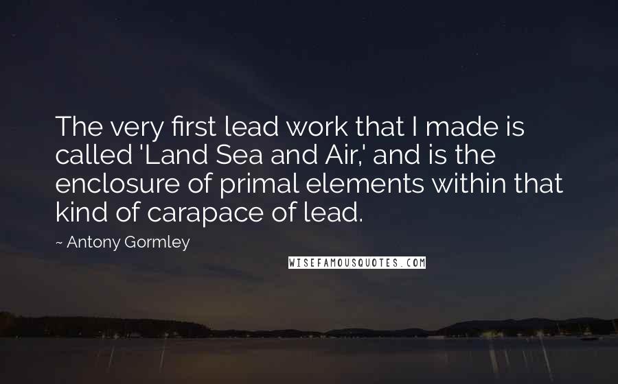 Antony Gormley Quotes: The very first lead work that I made is called 'Land Sea and Air,' and is the enclosure of primal elements within that kind of carapace of lead.