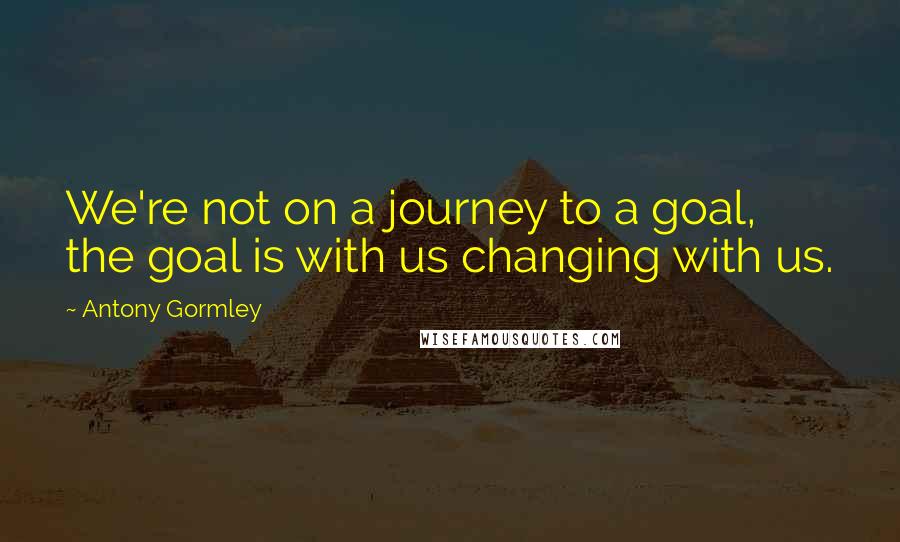 Antony Gormley Quotes: We're not on a journey to a goal, the goal is with us changing with us.