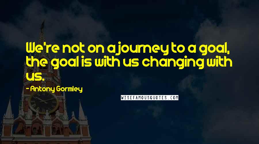Antony Gormley Quotes: We're not on a journey to a goal, the goal is with us changing with us.