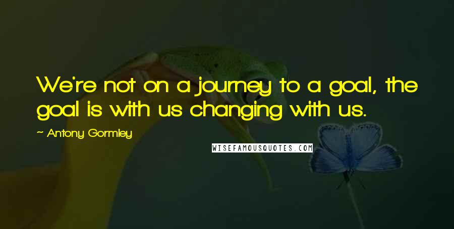 Antony Gormley Quotes: We're not on a journey to a goal, the goal is with us changing with us.